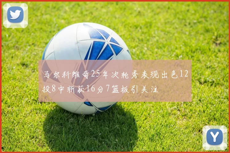 马尔科维奇25年次轮秀表现出色12投8中斩获16分7篮板引关注
