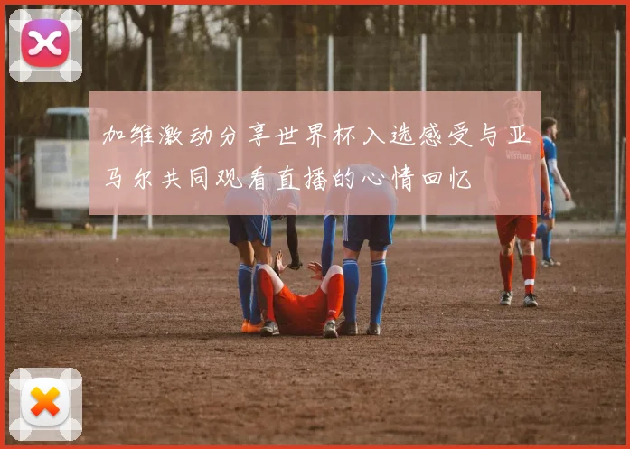 加维激动分享世界杯入选感受与亚马尔共同观看直播的心情回忆