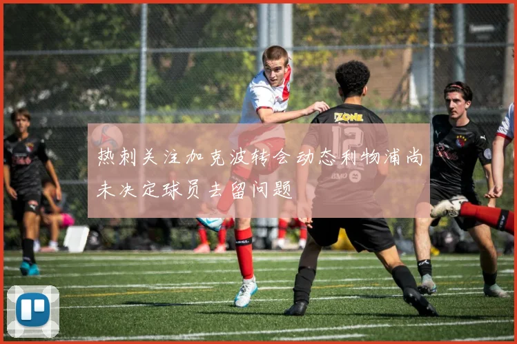 热刺关注加克波转会动态利物浦尚未决定球员去留问题