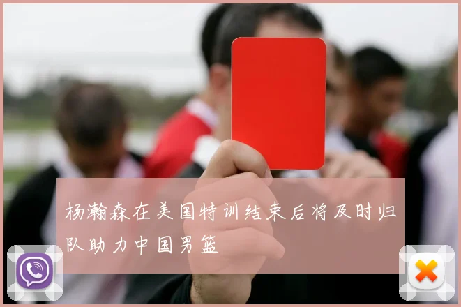 杨瀚森在美国特训结束后将及时归队助力中国男篮