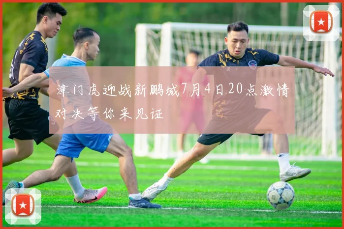 津门虎迎战新鹏城7月4日20点激情对决等你来见证