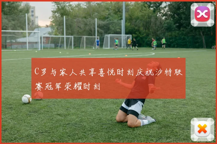 C罗与家人共享喜悦时刻庆祝沙特联赛冠军荣耀时刻