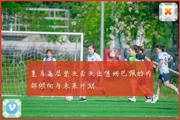 皇马高层坚决否决出售姆巴佩的内部倾向与未来计划