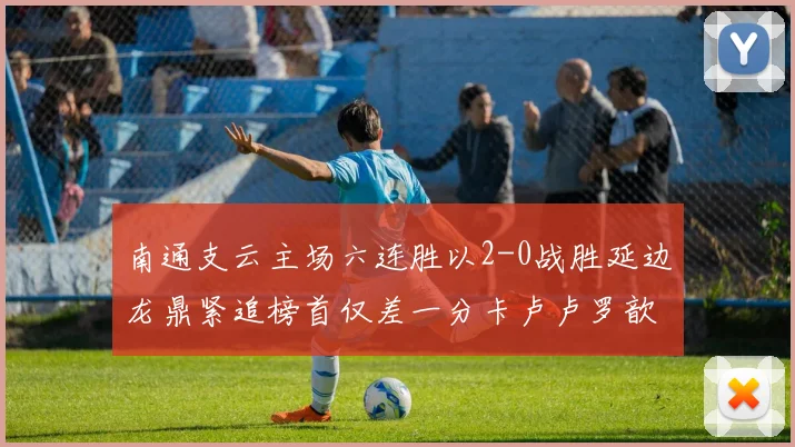 南通支云主场六连胜以2-0战胜延边龙鼎紧追榜首仅差一分卡卢卢罗歆破门助力