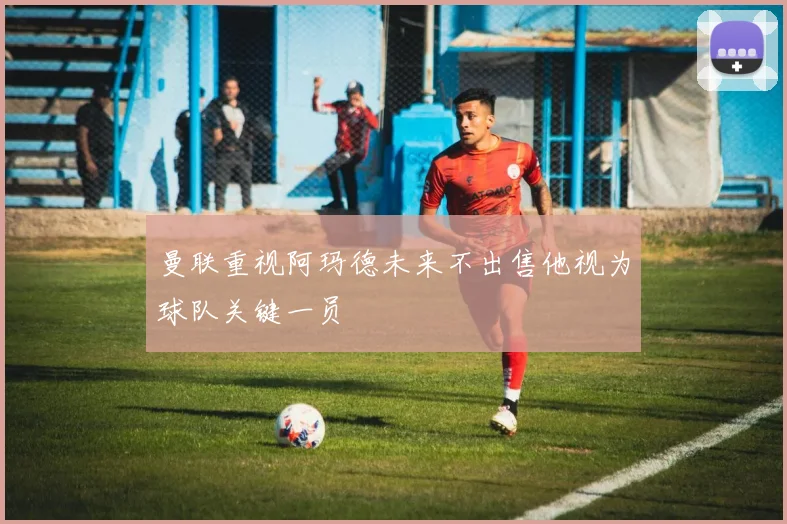 曼联重视阿玛德未来不出售他视为球队关键一员